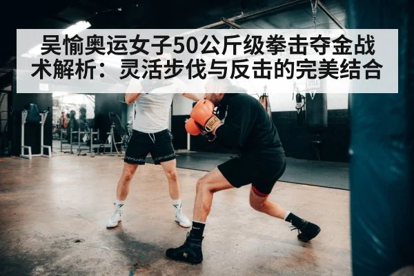 吴愉奥运女子50公斤级拳击夺金战术解析：灵活步伐与反击的完美结合